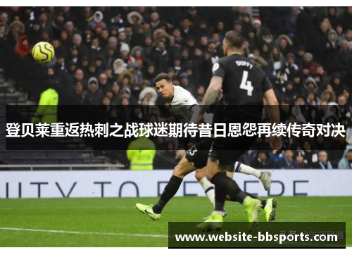 登贝莱重返热刺之战球迷期待昔日恩怨再续传奇对决